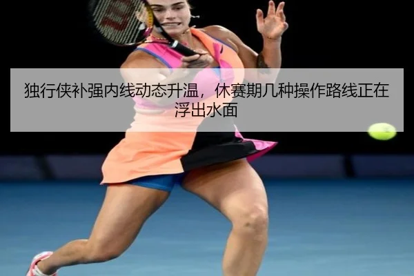 独行侠补强内线动态升温，休赛期几种操作路线正在浮出水面